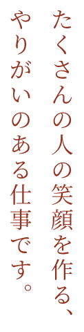 たくさんの人の笑顔を作る、やりがいのある仕事です。